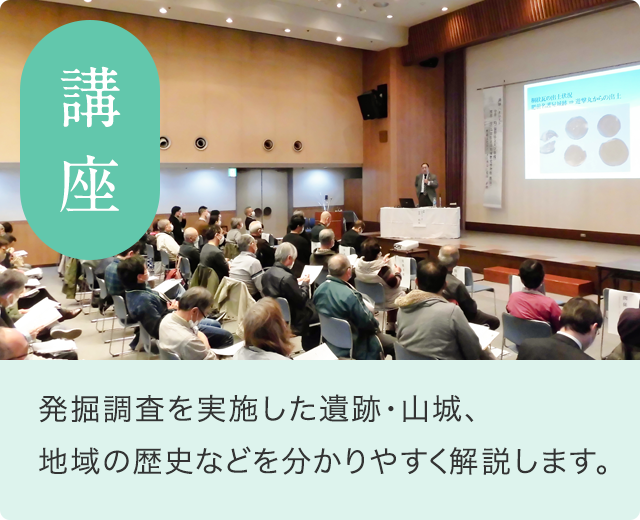 講座 ／ 発掘調査をされた遺跡、山城、地域の歴史などを分かりやすく解説します。